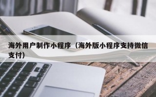 乐山海外用户制作小程序（海外版小程序支持微信支付）